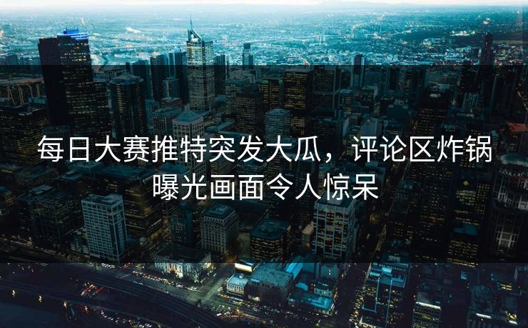 每日大赛推特突发大瓜，评论区炸锅曝光画面令人惊呆