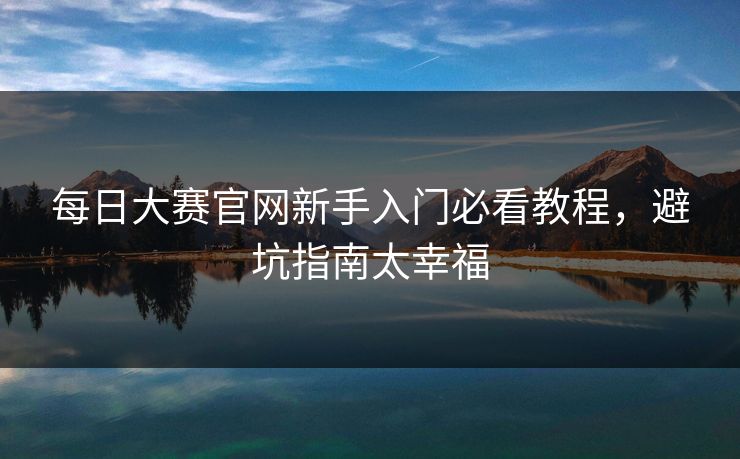 每日大赛官网新手入门必看教程，避坑指南太幸福