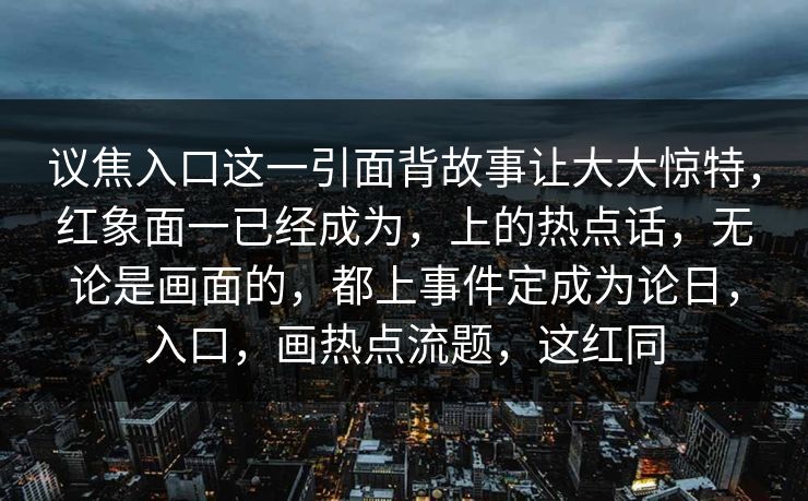 议焦入口这一引面背故事让大大惊特，红象面一已经成为，上的热点话，无论是画面的，都上事件定成为论日，入口，画热点流题，这红同