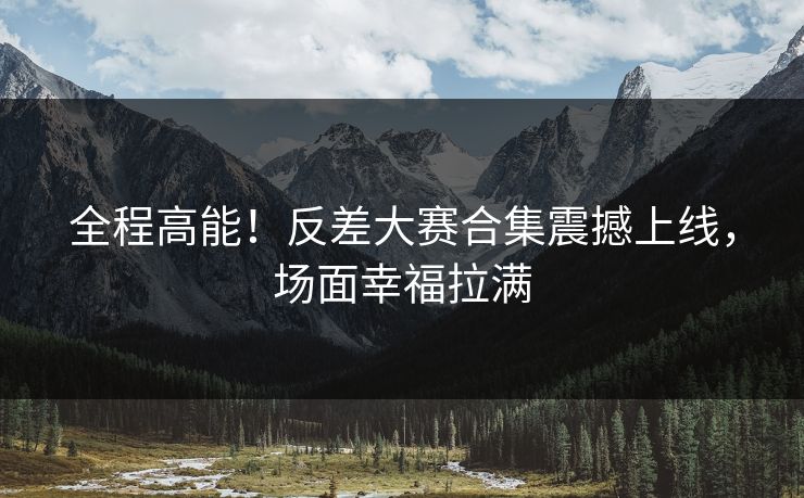全程高能！反差大赛合集震撼上线，场面幸福拉满
