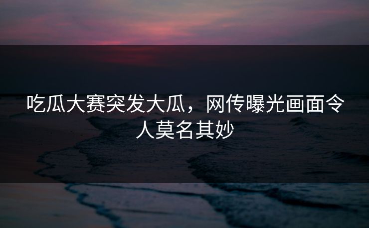 吃瓜大赛突发大瓜，网传曝光画面令人莫名其妙
