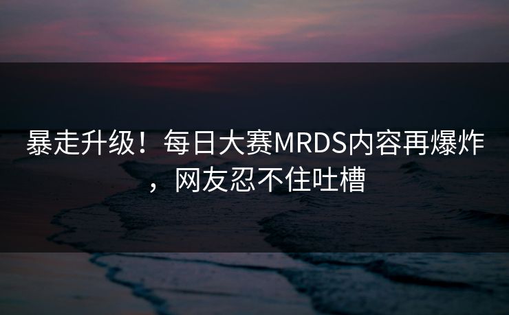 暴走升级！每日大赛MRDS内容再爆炸，网友忍不住吐槽