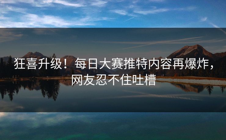 狂喜升级！每日大赛推特内容再爆炸，网友忍不住吐槽