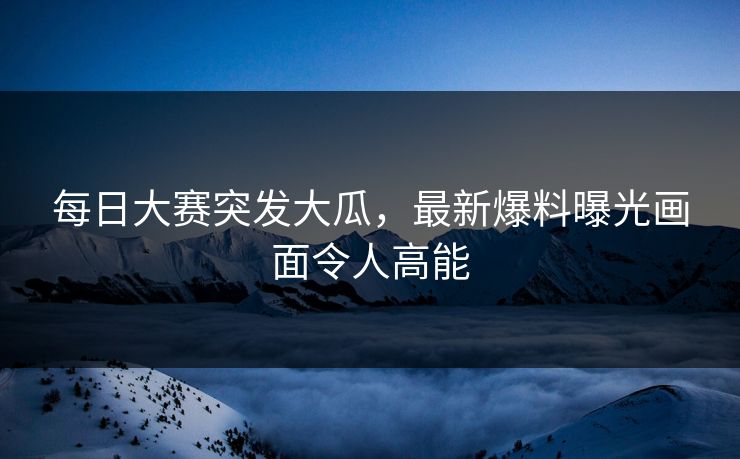 每日大赛突发大瓜，最新爆料曝光画面令人高能