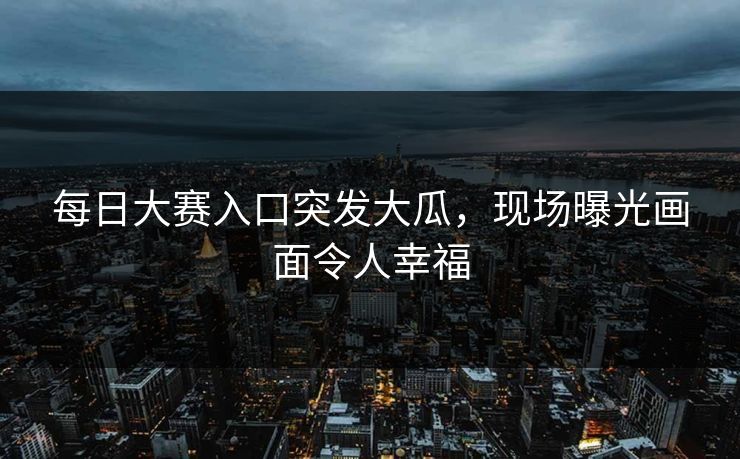 每日大赛入口突发大瓜，现场曝光画面令人幸福