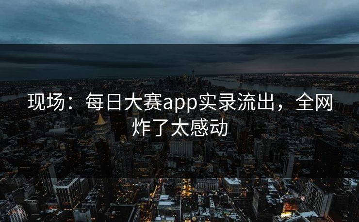 现场：每日大赛app实录流出，全网炸了太感动