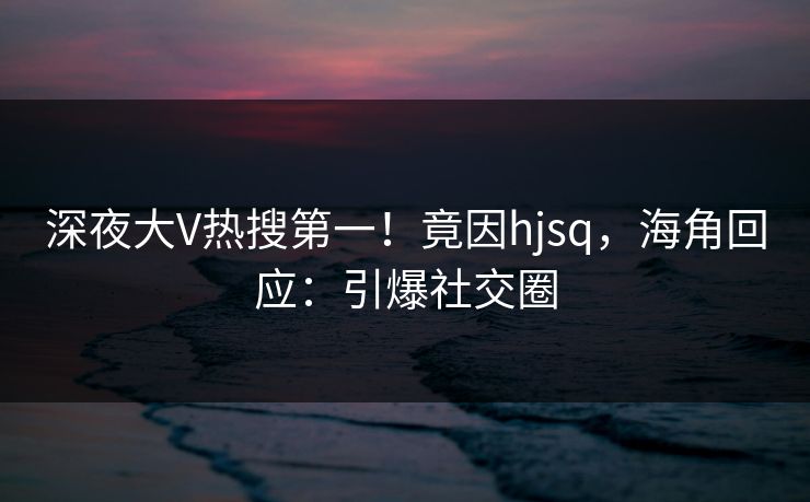 深夜大V热搜第一！竟因hjsq，海角回应：引爆社交圈