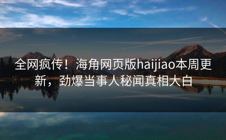 全网疯传！海角网页版haijiao本周更新，劲爆当事人秘闻真相大白