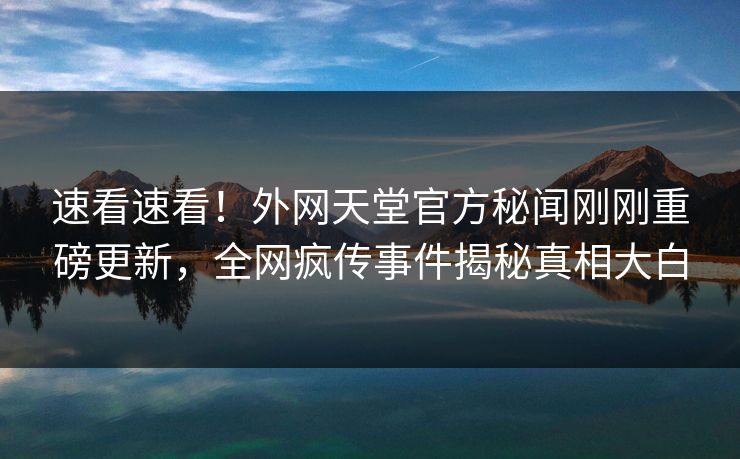 速看速看！外网天堂官方秘闻刚刚重磅更新，全网疯传事件揭秘真相大白