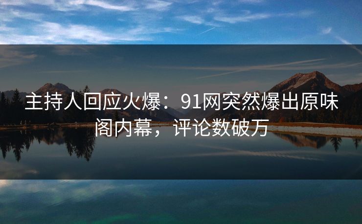 主持人回应火爆：91网突然爆出原味阁内幕，评论数破万