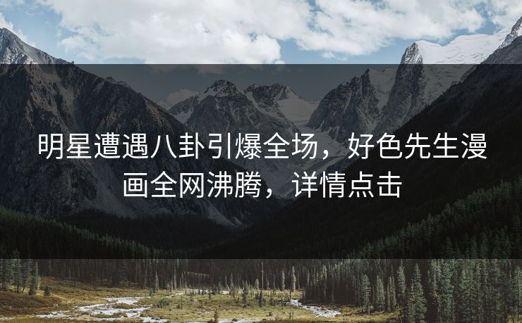 明星遭遇八卦引爆全场，好色先生漫画全网沸腾，详情点击