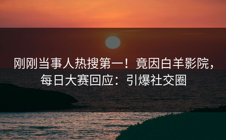刚刚当事人热搜第一！竟因白羊影院，每日大赛回应：引爆社交圈