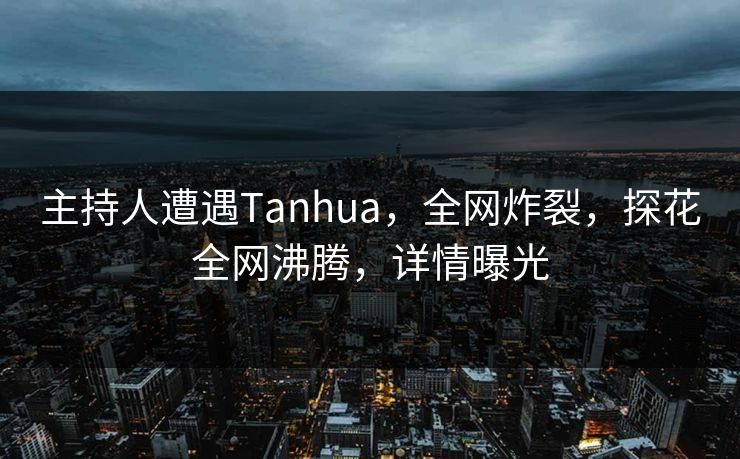 主持人遭遇Tanhua，全网炸裂，探花全网沸腾，详情曝光