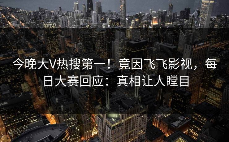今晚大V热搜第一！竟因飞飞影视，每日大赛回应：真相让人瞠目