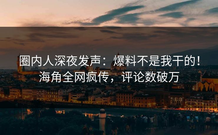 圈内人深夜发声：爆料不是我干的！海角全网疯传，评论数破万