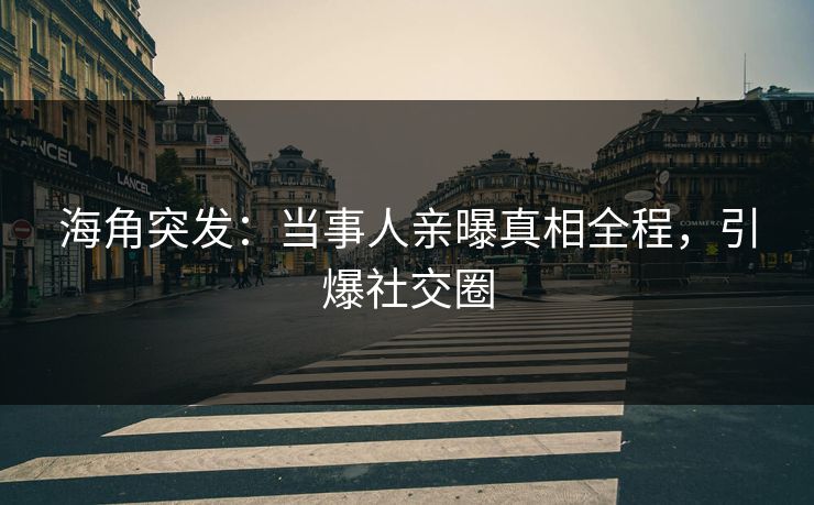海角突发：当事人亲曝真相全程，引爆社交圈