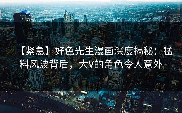 【紧急】好色先生漫画深度揭秘：猛料风波背后，大V的角色令人意外