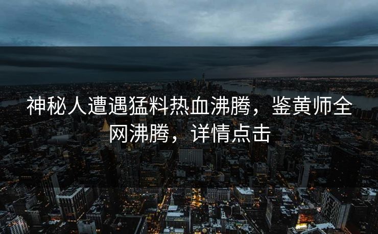 神秘人遭遇猛料热血沸腾，鉴黄师全网沸腾，详情点击