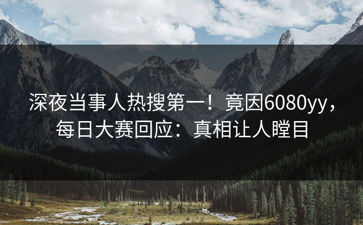 深夜当事人热搜第一！竟因6080yy，每日大赛回应：真相让人瞠目