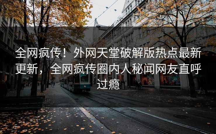 全网疯传！外网天堂破解版热点最新更新，全网疯传圈内人秘闻网友直呼过瘾