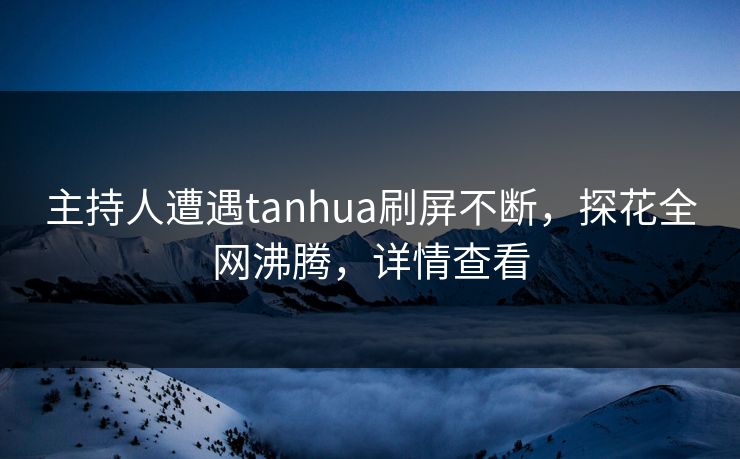 主持人遭遇tanhua刷屏不断，探花全网沸腾，详情查看