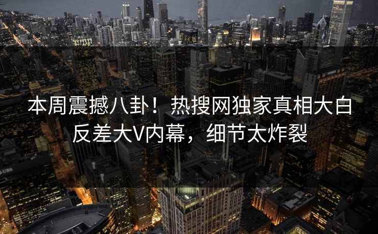 本周震撼八卦！热搜网独家真相大白反差大V内幕，细节太炸裂