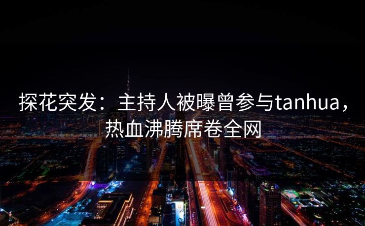 探花突发：主持人被曝曾参与tanhua，热血沸腾席卷全网