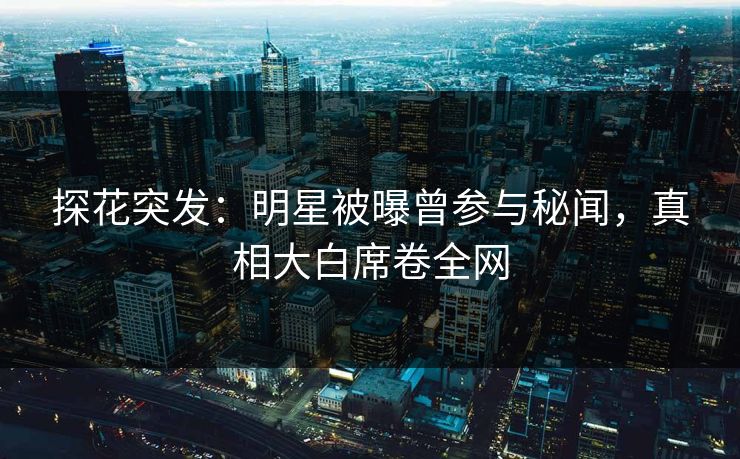 探花突发：明星被曝曾参与秘闻，真相大白席卷全网