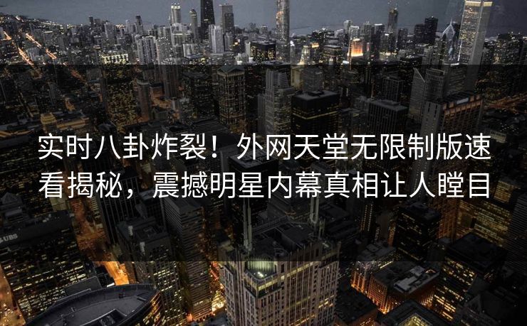 实时八卦炸裂！外网天堂无限制版速看揭秘，震撼明星内幕真相让人瞠目