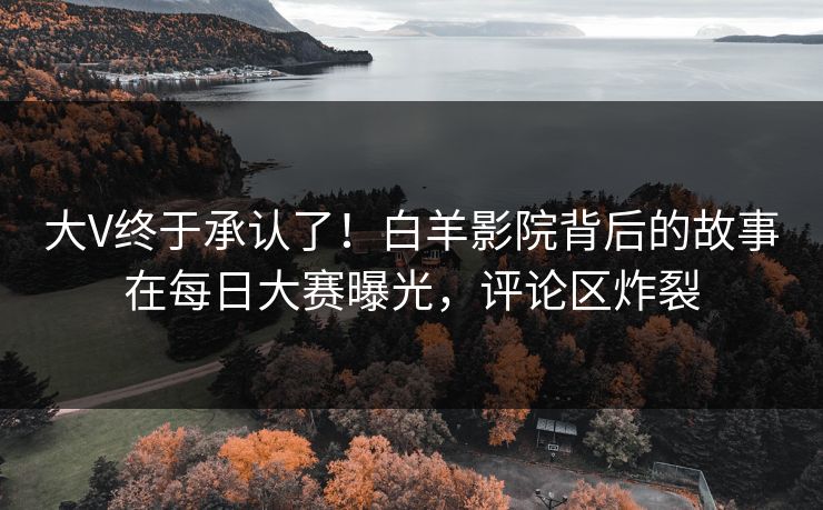 大V终于承认了！白羊影院背后的故事在每日大赛曝光，评论区炸裂