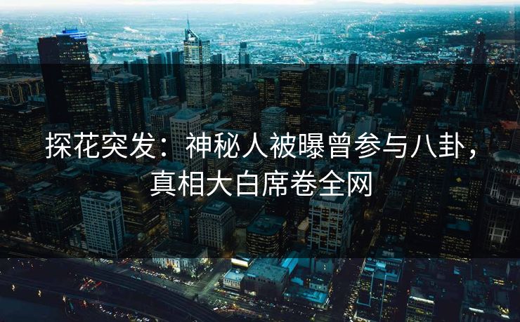 探花突发：神秘人被曝曾参与八卦，真相大白席卷全网