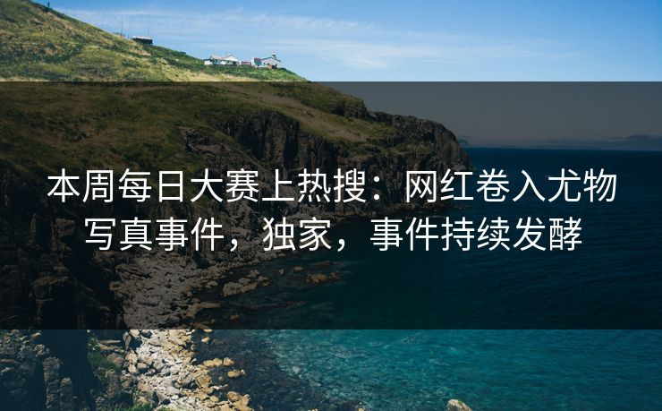 本周每日大赛上热搜：网红卷入尤物写真事件，独家，事件持续发酵