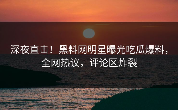 深夜直击！黑料网明星曝光吃瓜爆料，全网热议，评论区炸裂