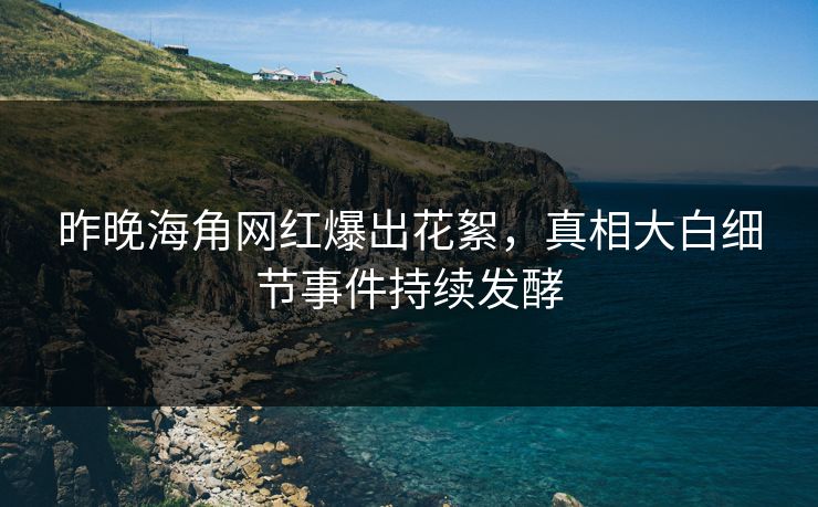 昨晚海角网红爆出花絮，真相大白细节事件持续发酵