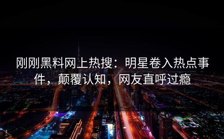 刚刚黑料网上热搜：明星卷入热点事件，颠覆认知，网友直呼过瘾