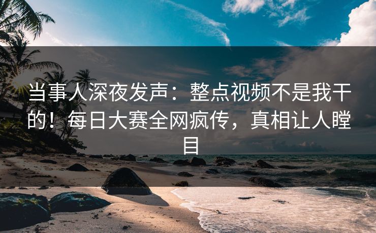 当事人深夜发声：整点视频不是我干的！每日大赛全网疯传，真相让人瞠目