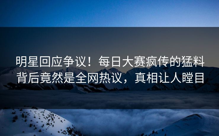 明星回应争议！每日大赛疯传的猛料背后竟然是全网热议，真相让人瞠目