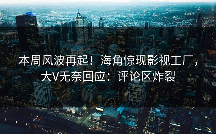 本周风波再起！海角惊现影视工厂，大V无奈回应：评论区炸裂