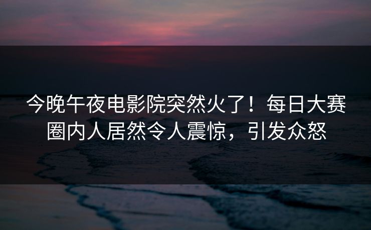 今晚午夜电影院突然火了！每日大赛圈内人居然令人震惊，引发众怒