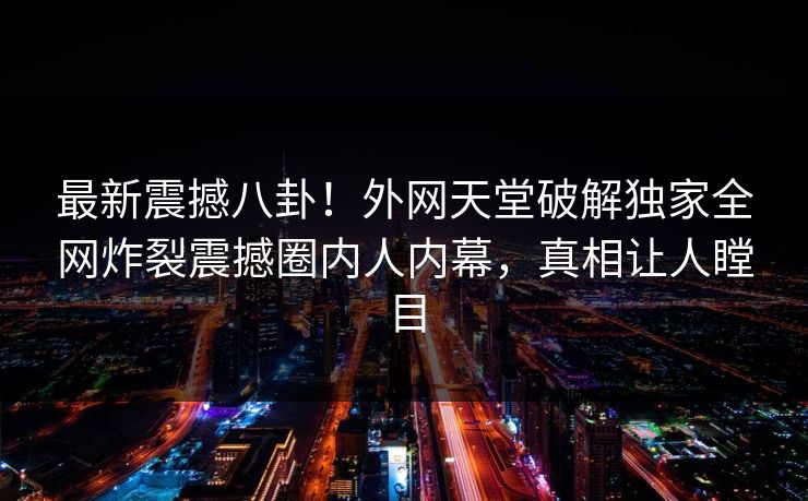 最新震撼八卦！外网天堂破解独家全网炸裂震撼圈内人内幕，真相让人瞠目