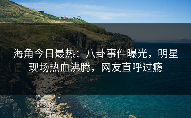 海角今日最热：八卦事件曝光，明星现场热血沸腾，网友直呼过瘾