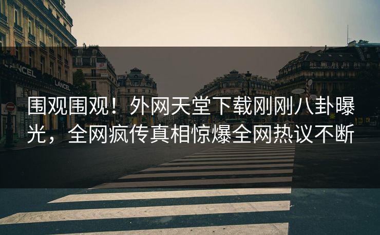 围观围观！外网天堂下载刚刚八卦曝光，全网疯传真相惊爆全网热议不断