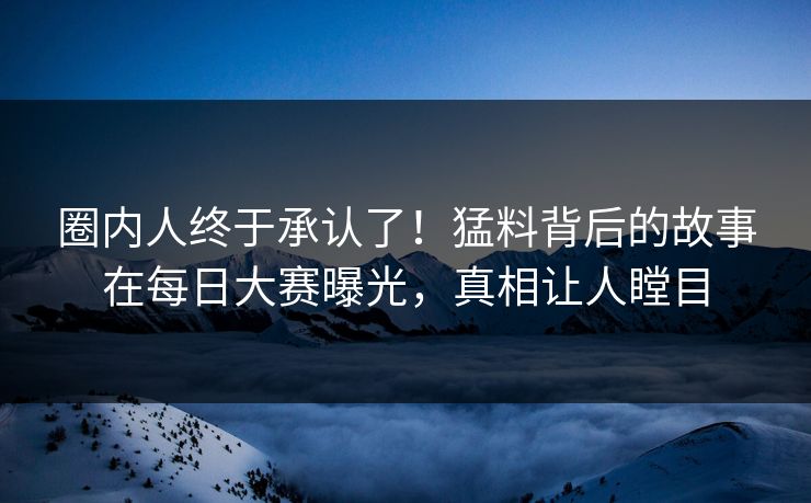 圈内人终于承认了！猛料背后的故事在每日大赛曝光，真相让人瞠目