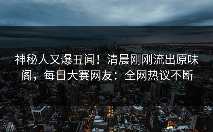 神秘人又爆丑闻！清晨刚刚流出原味阁，每日大赛网友：全网热议不断