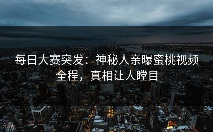 每日大赛突发：神秘人亲曝蜜桃视频全程，真相让人瞠目