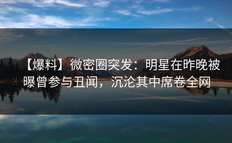 【爆料】微密圈突发：明星在昨晚被曝曾参与丑闻，沉沦其中席卷全网