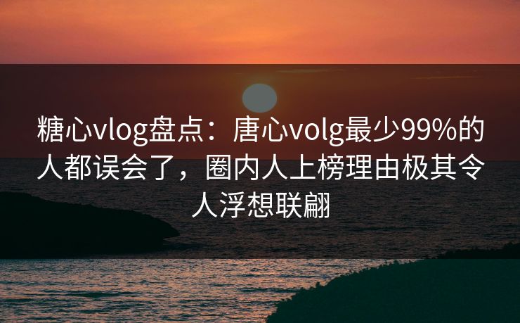 糖心vlog盘点：唐心volg最少99%的人都误会了，圈内人上榜理由极其令人浮想联翩