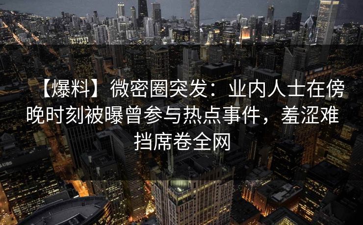 【爆料】微密圈突发：业内人士在傍晚时刻被曝曾参与热点事件，羞涩难挡席卷全网