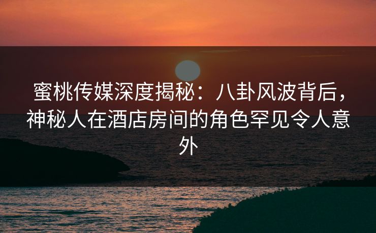 蜜桃传媒深度揭秘：八卦风波背后，神秘人在酒店房间的角色罕见令人意外