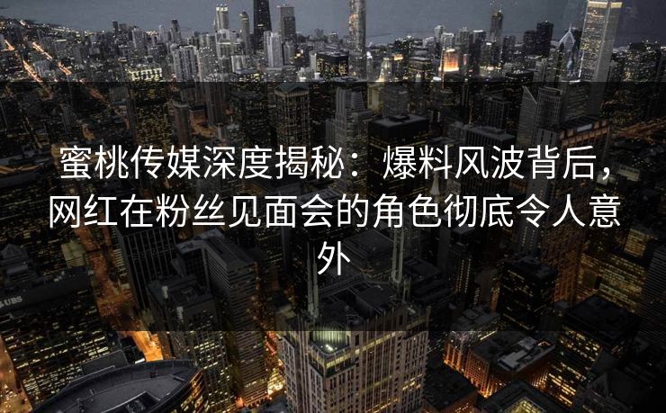 蜜桃传媒深度揭秘：爆料风波背后，网红在粉丝见面会的角色彻底令人意外